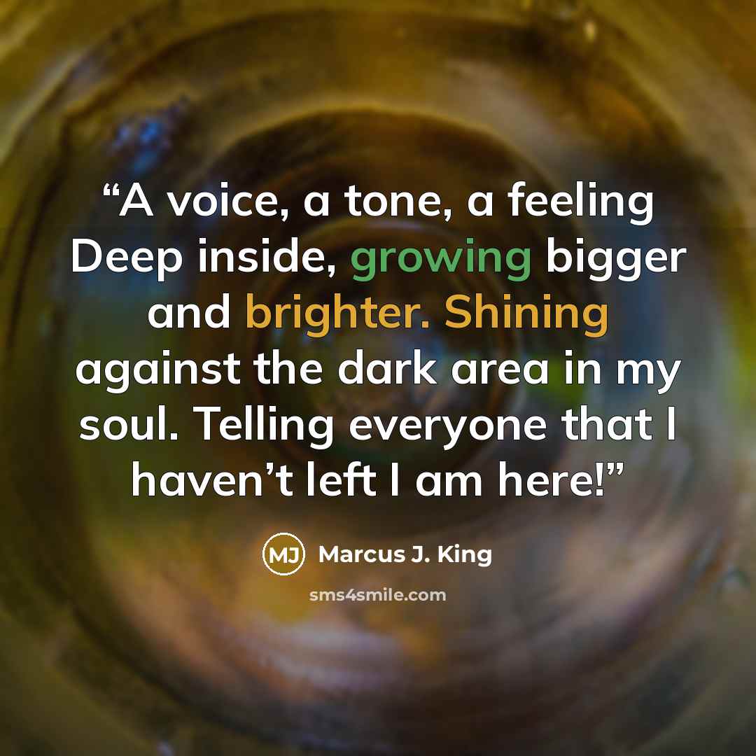 “A voice, a tone, a feeling Deep inside, growing bigger and brighter. Shining against the dark area in my soul. Telling everyone that I haven’t left I am here!” quote by Marcus J. King