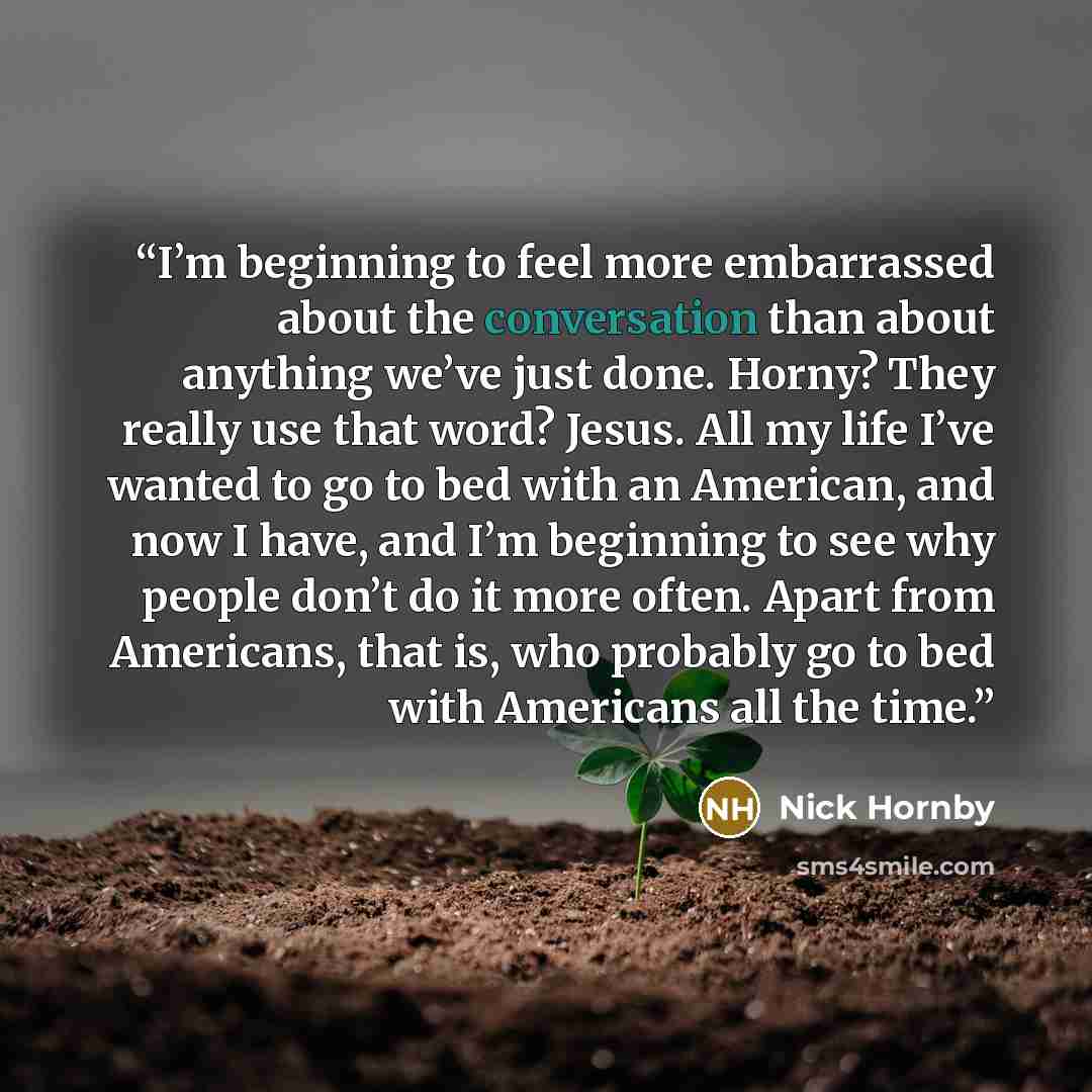 “I’m beginning to feel more embarrassed about the conversation than about anything we’ve just done. Horny? They really use that word? Jesus. All my life I’ve wanted to go to bed with an American, and now I have, and I’m beginning to see why people don’t do it more often. Apart from Americans, that…” quote by Nick Hornby