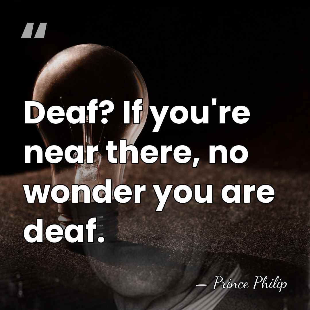 Deaf? If you're near there, no wonder you are deaf. - Prince Philip