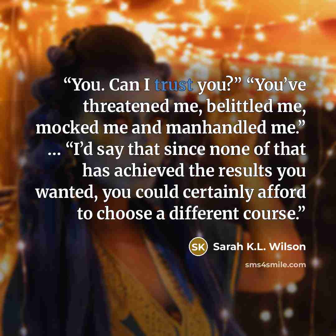 “You. Can I trust you?” “You’ve threatened me, belittled me, mocked me and manhandled me.” … “I’d say that since none of that has achieved the results you wanted, you could certainly afford to choose a different course.” quote by Sarah K.L. Wilson