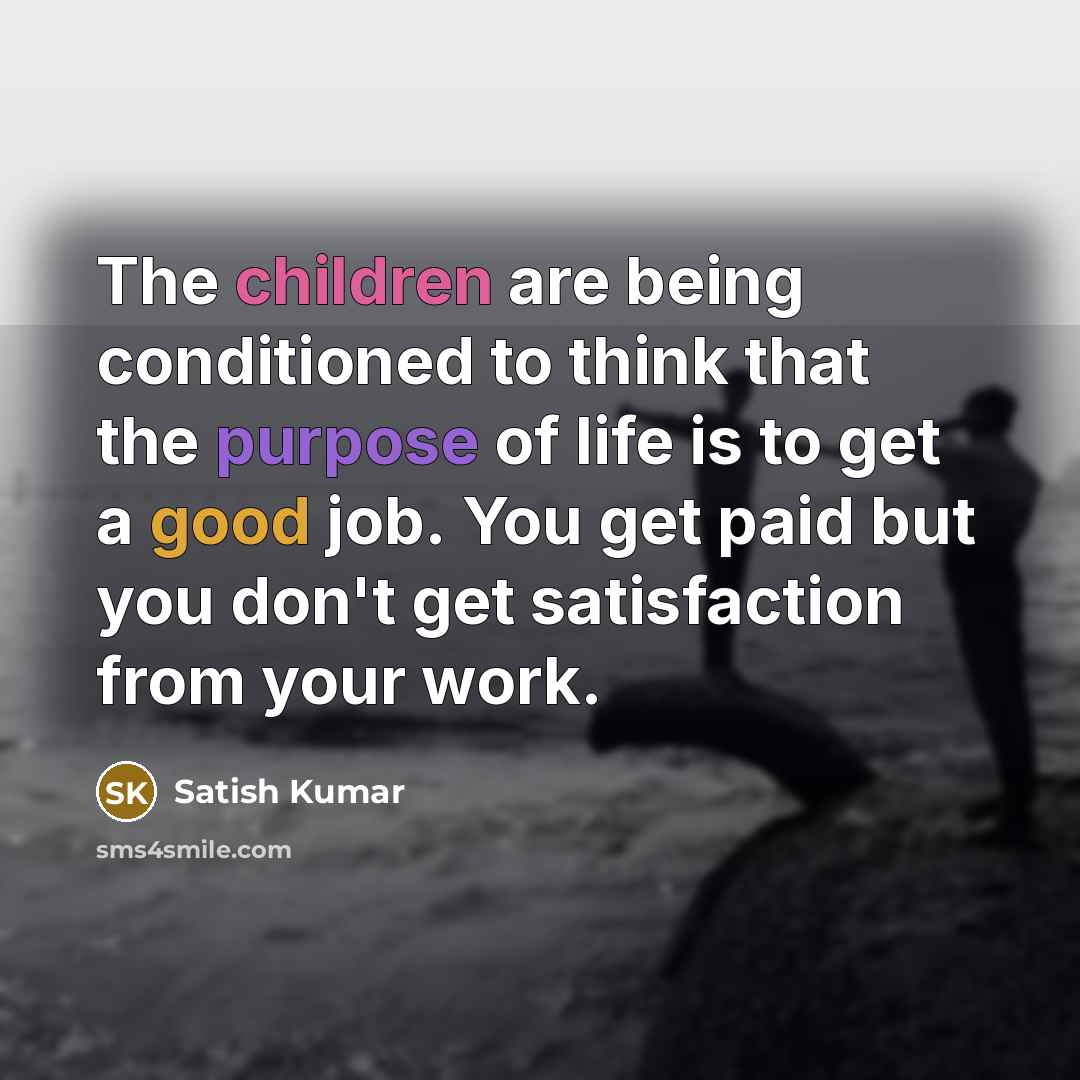 “The children are being conditioned to think that the purpose of life is to get a good job. You get paid but you don't get satisfaction from your work.” quote by Satish Kumar