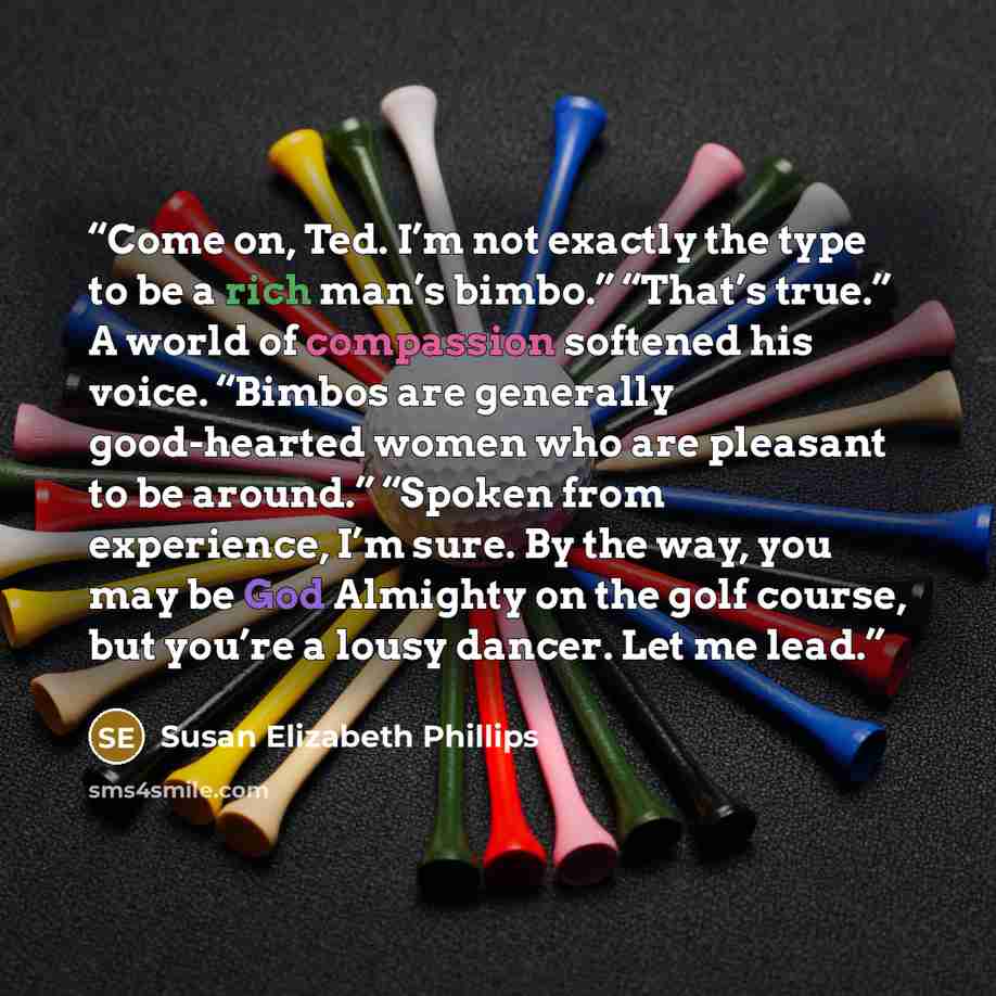 “Come on, Ted. I’m not exactly the type to be a rich man’s bimbo.” “That’s true.” A world of compassion softened his voice. “Bimbos are generally good-hearted women who are pleasant to be around.” “Spoken from experience, I’m sure. By the way, you may be God Almighty on the golf course, but you’re…” quote by Susan Elizabeth Phillips