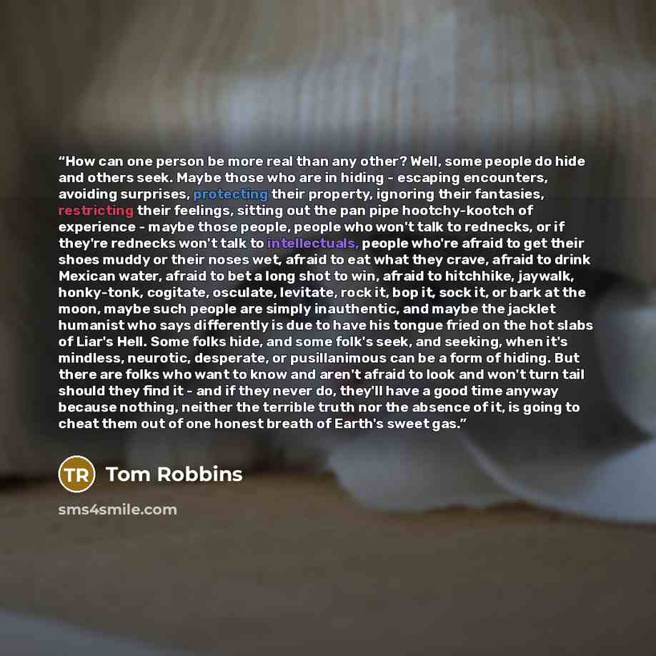 “How can one person be more real than any other? Well, some people do hide and others seek. Maybe those who are in hiding - escaping encounters, avoiding surprises, protecting their property, ignoring their fantasies, restricting their feelings, sitting out the pan pipe hootchy-kootch of experience…” quote by Tom Robbins