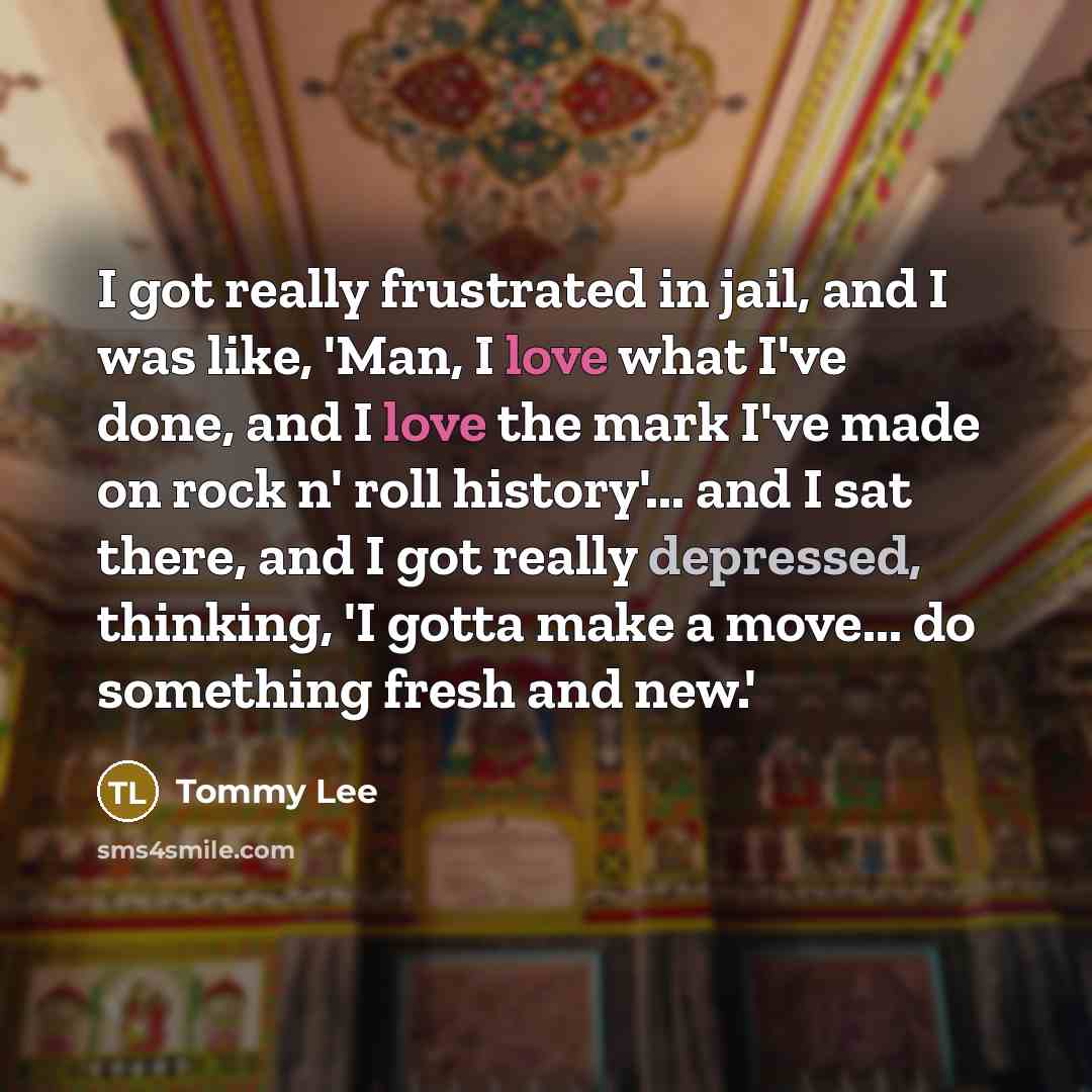“I got really frustrated in jail, and I was like, 'Man, I love what I've done, and I love the mark I've made on rock n' roll history'... and I sat there, and I got really depressed, thinking, 'I gotta make a move... do something fresh and new.'” quote by Tommy Lee