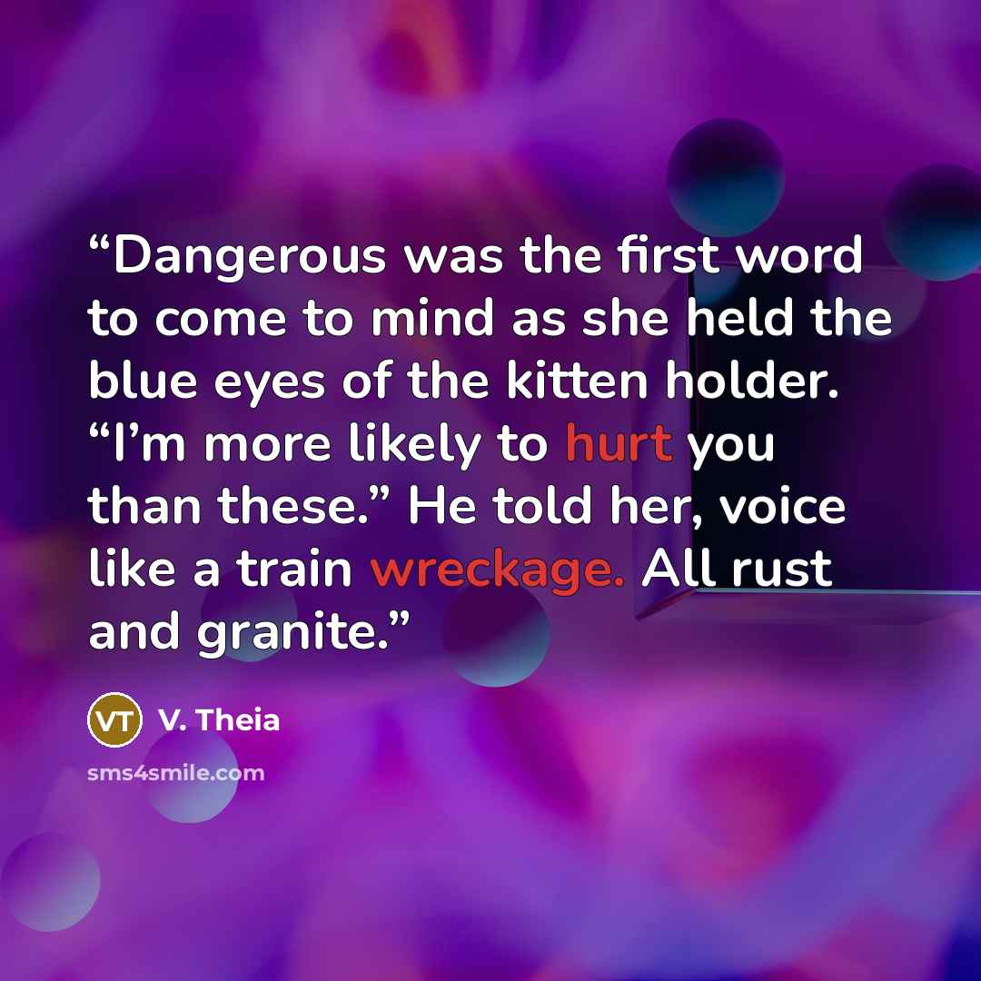 “Dangerous was the first word to come to mind as she held the blue eyes of the kitten holder. “I’m more likely to hurt you than these.” He told her, voice like a train wreckage. All rust and granite.” quote by V. Theia