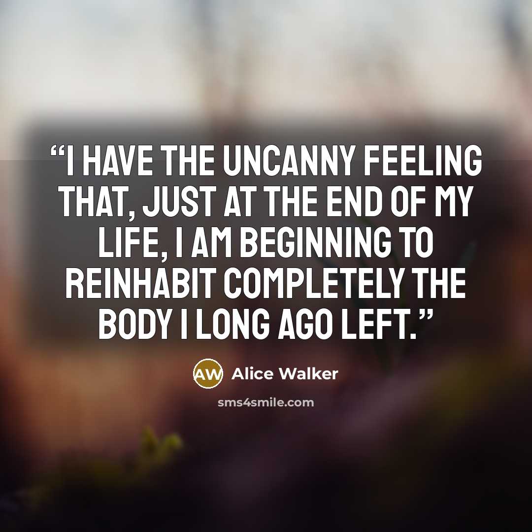 “I have the uncanny feeling that, just at the end of my life, I am beginning to reinhabit completely the body I long ago left.” quote by Alice Walker