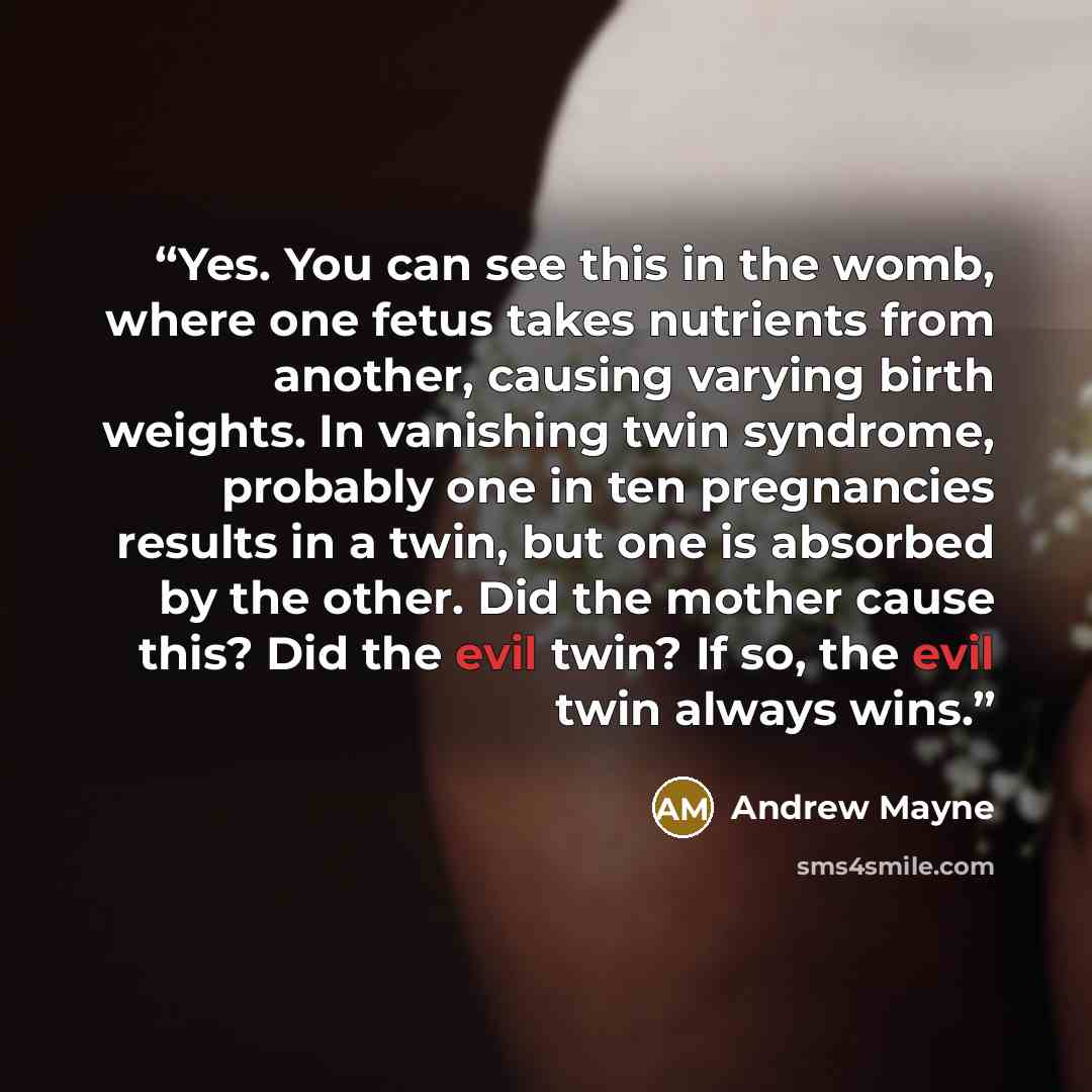 “Yes. You can see this in the womb, where one fetus takes nutrients from another, causing varying birth weights. In vanishing twin syndrome, probably one in ten pregnancies results in a twin, but one is absorbed by the other. Did the mother cause this? Did the evil twin? If so, the evil twin always…” quote by Andrew Mayne