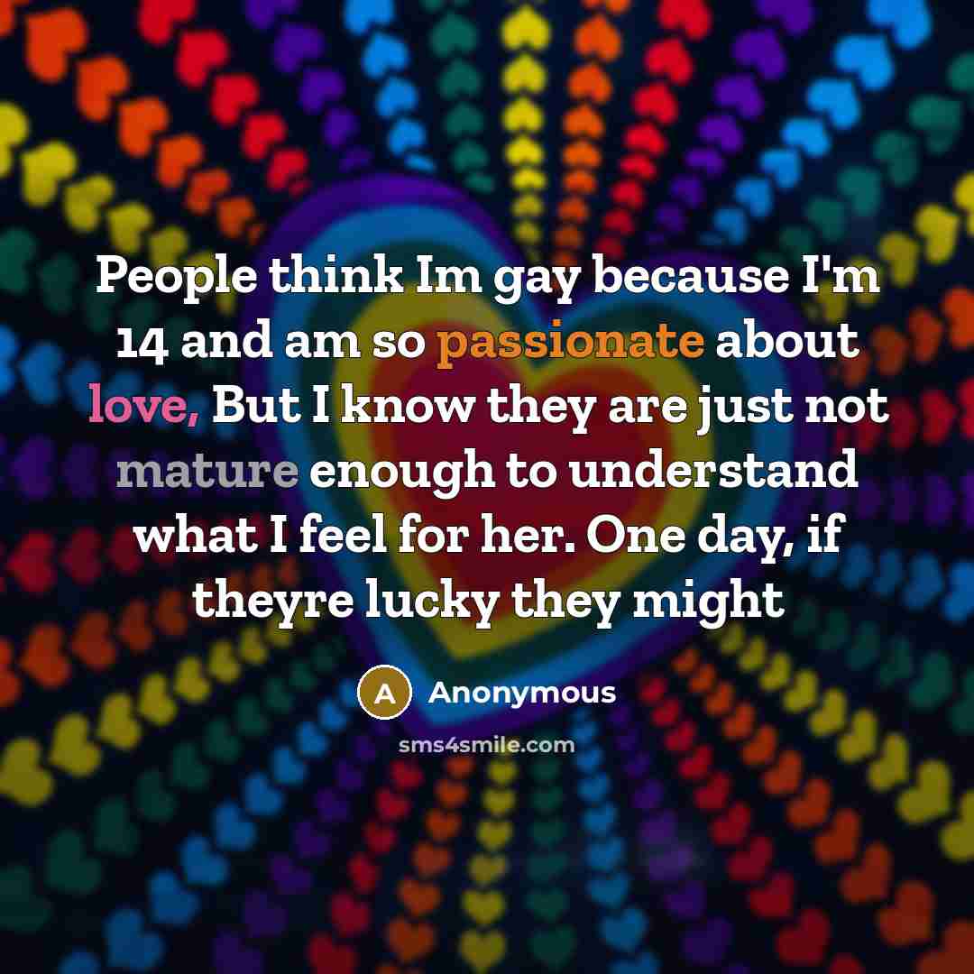 “People think Im gay because I'm 14 and am so passionate about love, But I know they are just not mature enough to understand what I feel for her. One day, if theyre lucky they might” quote by Anonymous