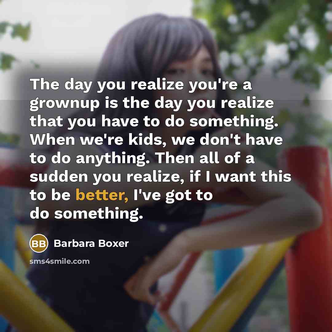 “The day you realize you're a grownup is the day you realize that you have to do something. When we're kids, we don't have to do anything. Then all of a sudden you realize, if I want this to be better, I've got to do something.” quote by Barbara Boxer