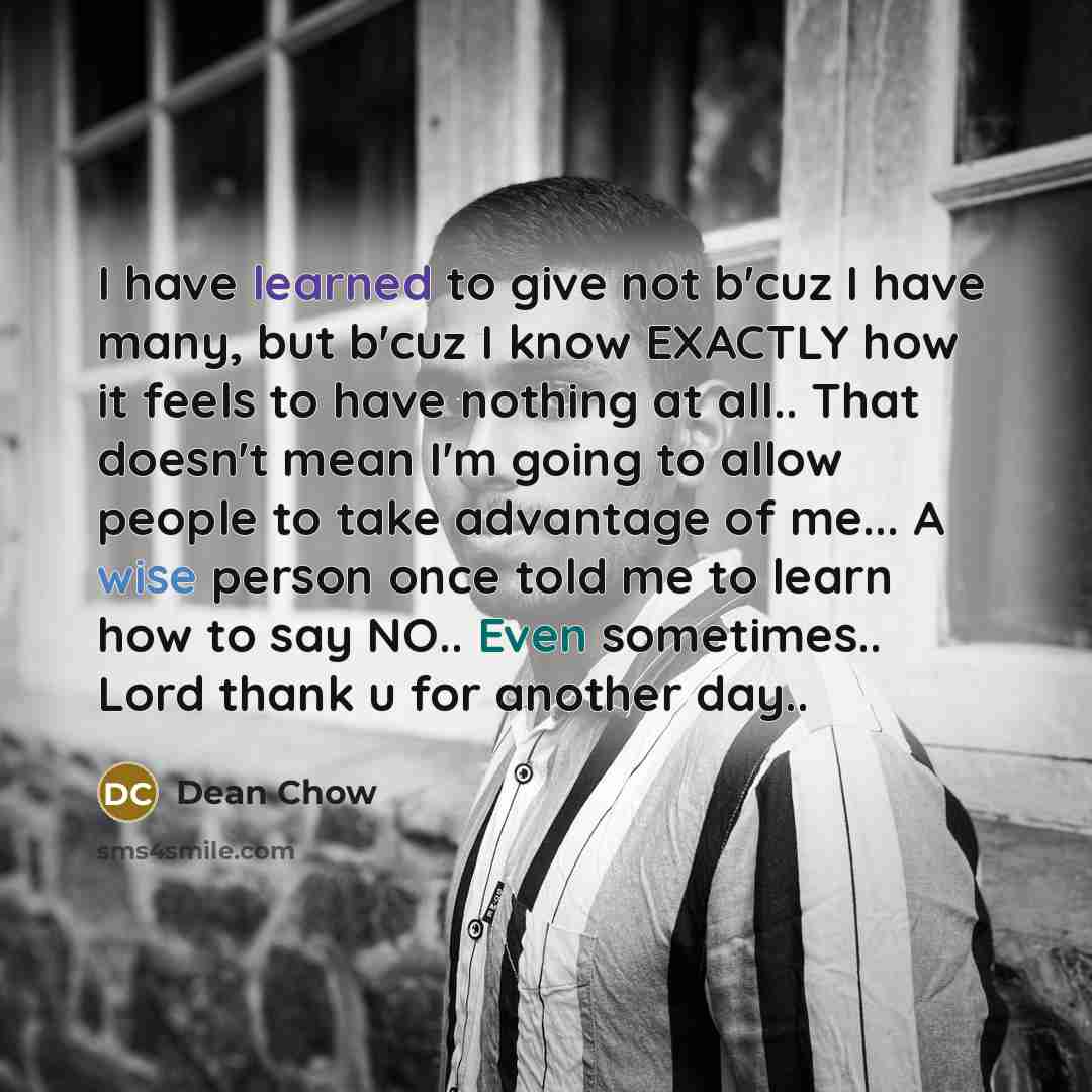“I have learned to give not b'cuz I have many, but b'cuz I know EXACTLY how it feels to have nothing at all.. That doesn't mean I'm going to allow people to take advantage of me... A wise person once told me to learn how to say NO.. Even sometimes.. Lord thank u for another day..” quote by Dean Chow
