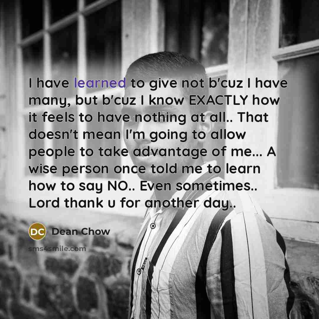 “I have learned to give not b'cuz I have many, but b'cuz I know EXACTLY how it feels to have nothing at all.. That doesn't mean I'm going to allow people to take advantage of me... A wise person once told me to learn how to say NO.. Even sometimes.. Lord thank u for another day..” quote by Dean Chow