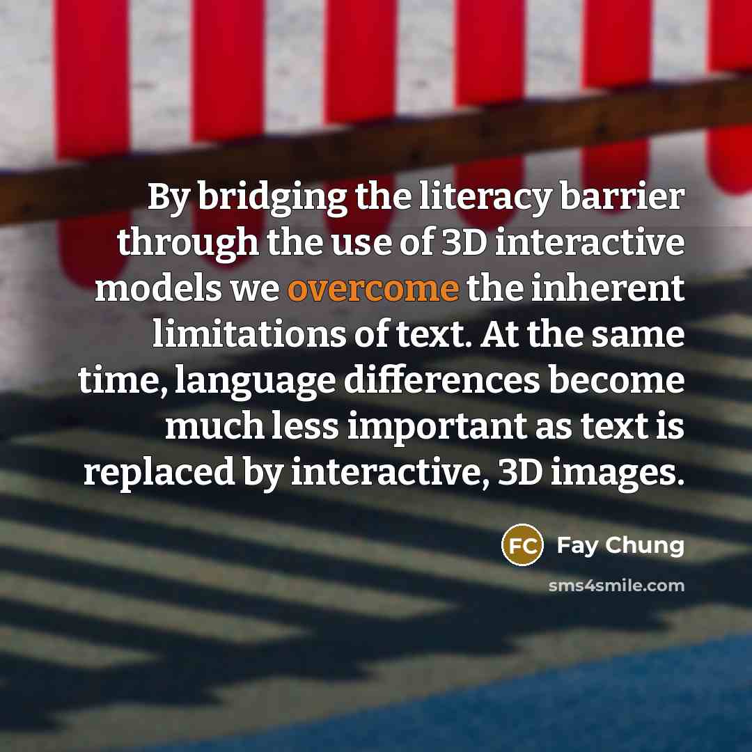 “By bridging the literacy barrier through the use of 3D interactive models we overcome the inherent limitations of text. At the same time, language differences become much less important as text is replaced by interactive, 3D images.” quote by Fay Chung