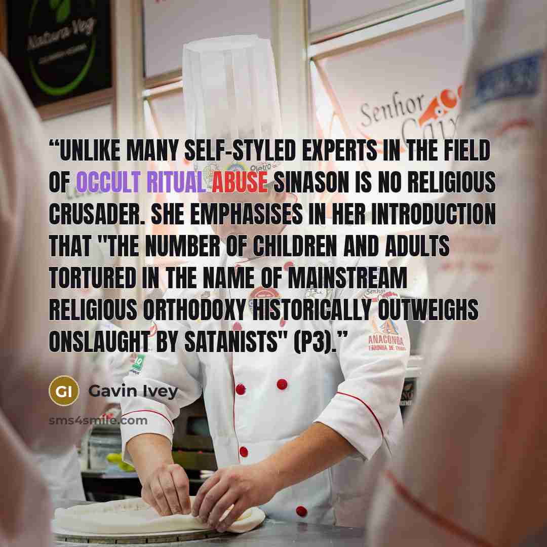 “Unlike many self-styled experts in the field of occult ritual abuse Sinason is no religious crusader. She emphasises in her introduction that "the number of children and adults tortured in the name of mainstream religious orthodoxy historically outweighs onslaught by Satanists" (p3).” quote by Gavin Ivey
