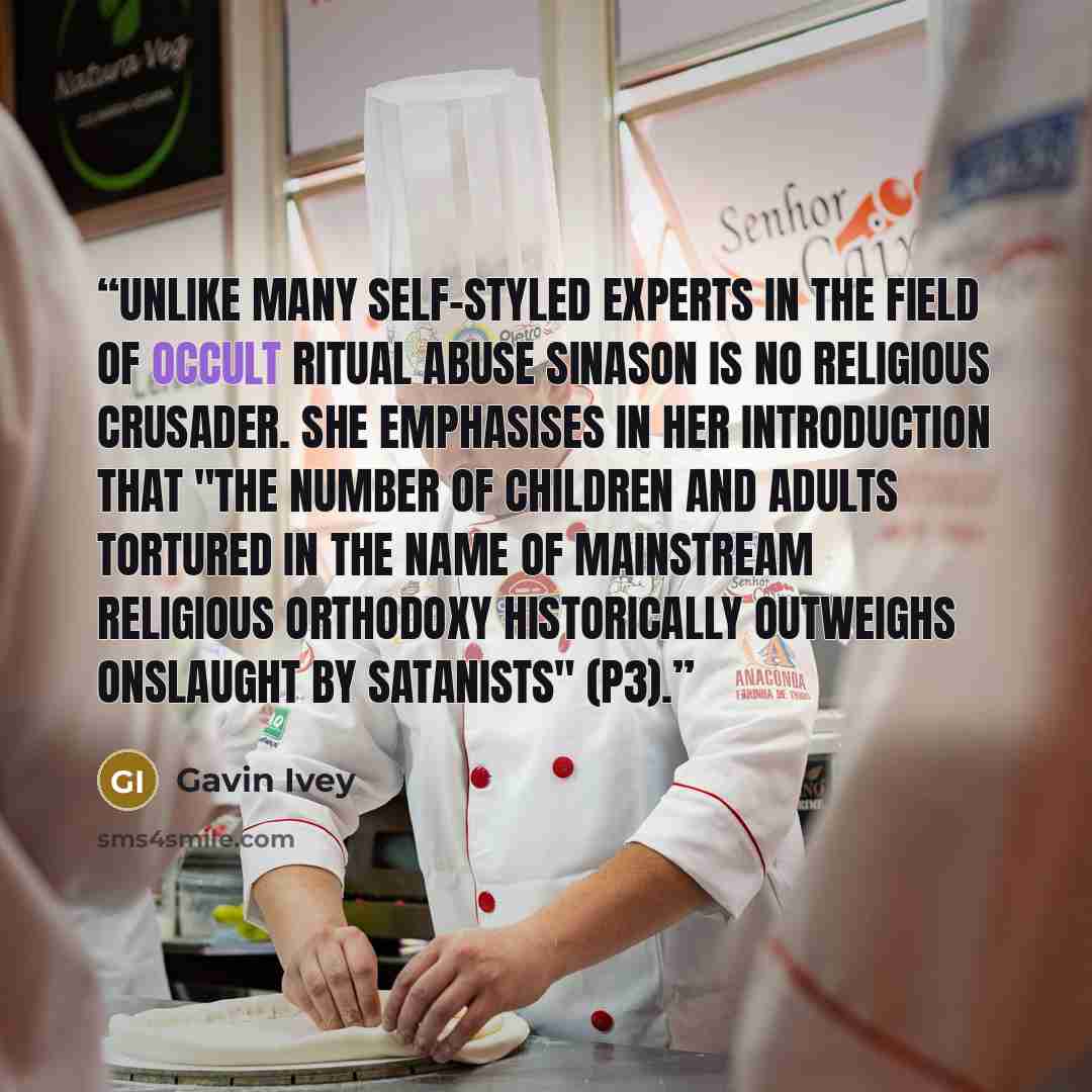 “Unlike many self-styled experts in the field of occult ritual abuse Sinason is no religious crusader. She emphasises in her introduction that "the number of children and adults tortured in the name of mainstream religious orthodoxy historically outweighs onslaught by Satanists" (p3).” quote by Gavin Ivey