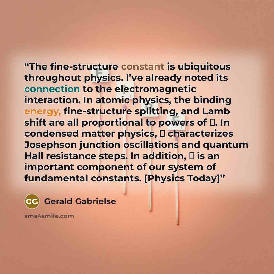 “The fine-structure constant is ubiquitous throughout physics. I’ve already noted its connection to the electromagnetic interaction. In atomic physics, the binding energy, fine-structure splitting, and Lamb shift are all proportional to powers of α. In condensed matter physics, α characterizes…” quote by Gerald Gabrielse