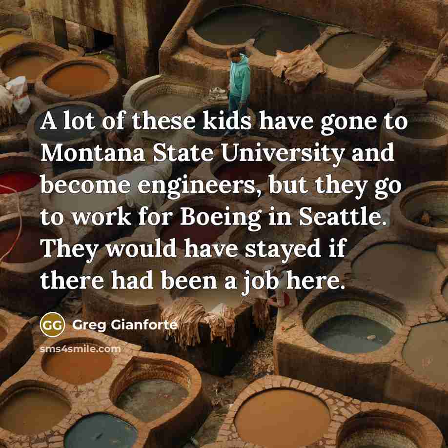 “A lot of these kids have gone to Montana State University and become engineers, but they go to work for Boeing in Seattle. They would have stayed if there had been a job here.” quote by Greg Gianforte