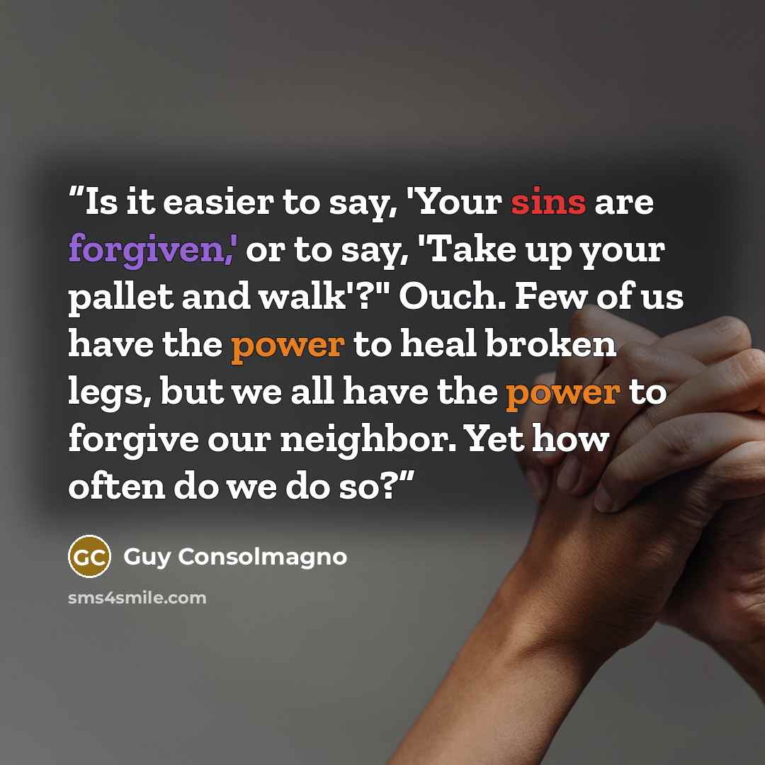 “Is it easier to say, 'Your sins are forgiven,' or to say, 'Take up your pallet and walk'?" Ouch. Few of us have the power to heal broken legs, but we all have the power to forgive our neighbor. Yet how often do we do so?” quote by Guy Consolmagno
