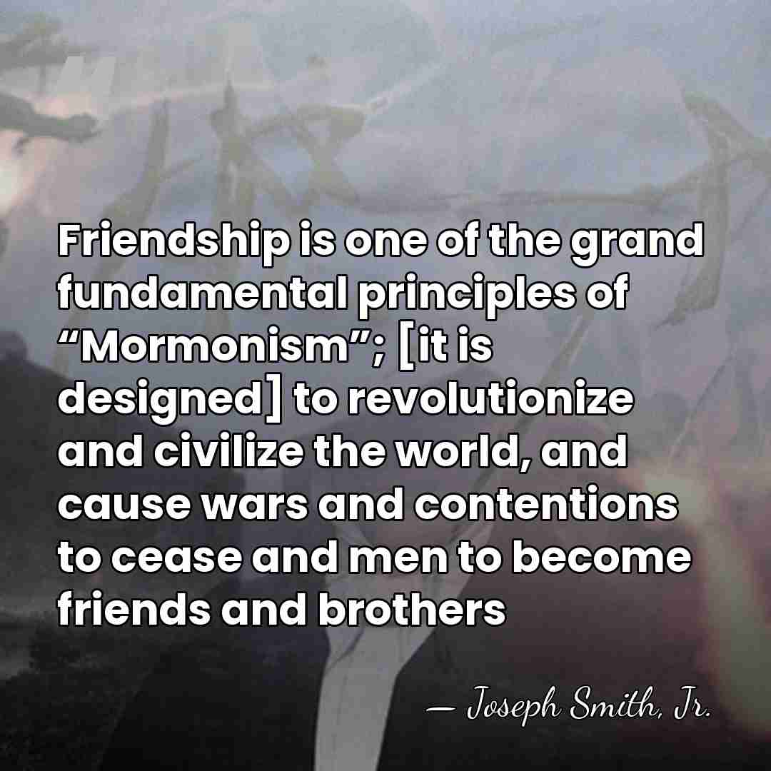 Friendship is one of the grand fundamental principles of “Mormonism”; [it is&hellip; - Joseph Smith, Jr.