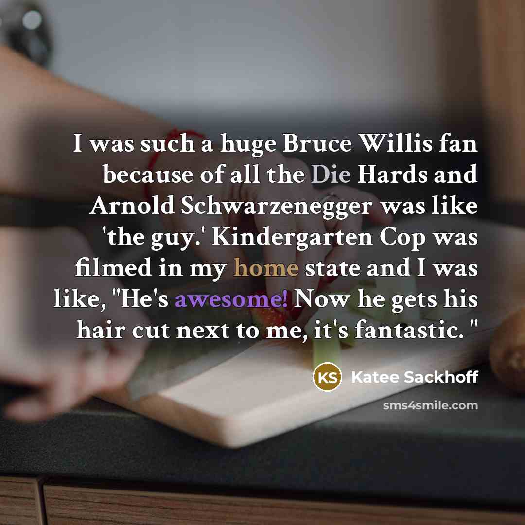 “I was such a huge Bruce Willis fan because of all the Die Hards and Arnold Schwarzenegger was like 'the guy.' Kindergarten Cop was filmed in my home state and I was like, "He's awesome! Now he gets his hair cut next to me, it's fantastic. "” quote by Katee Sackhoff