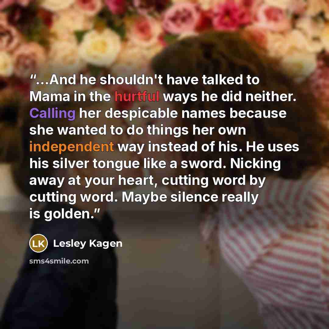 “...And he shouldn't have talked to Mama in the hurtful ways he did neither. Calling her despicable names because she wanted to do things her own independent way instead of his. He uses his silver tongue like a sword. Nicking away at your heart, cutting word by cutting word. Maybe silence really is…” quote by Lesley Kagen