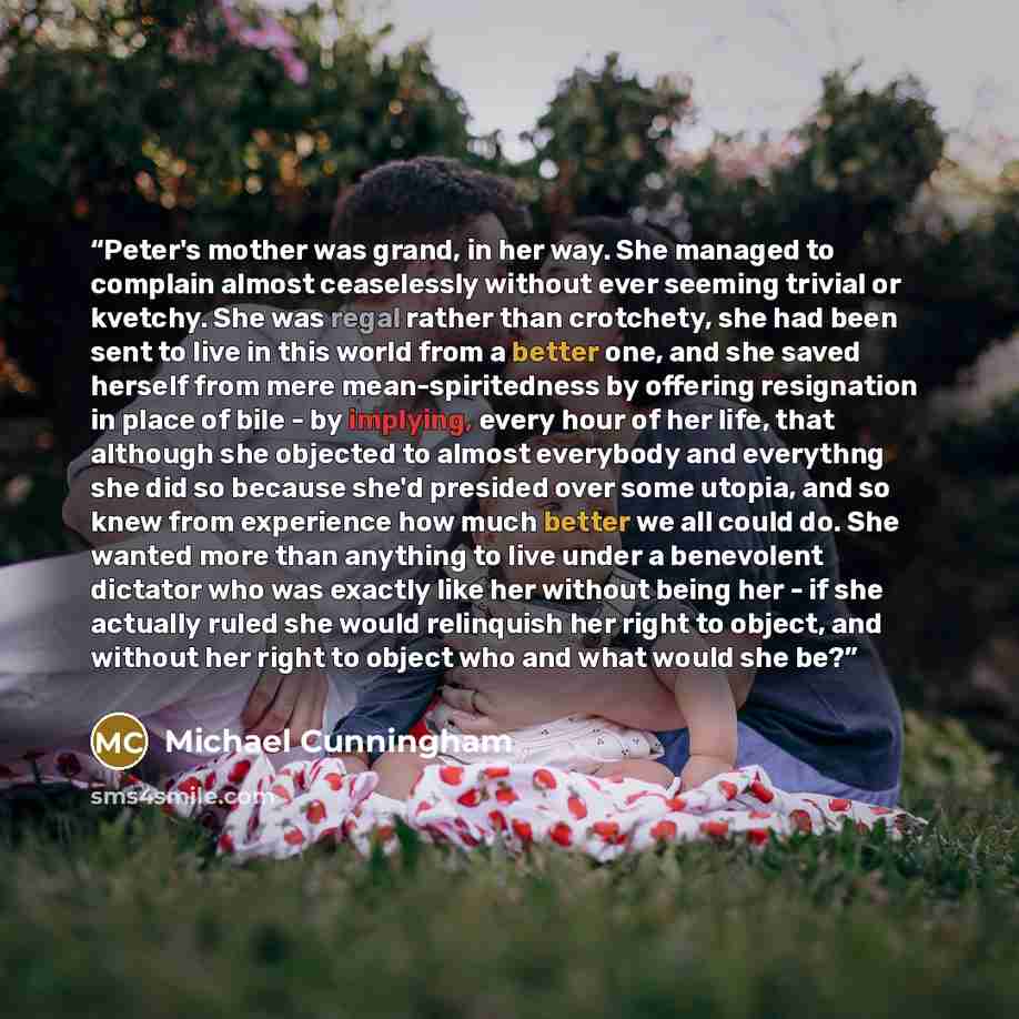 “Peter's mother was grand, in her way. She managed to complain almost ceaselessly without ever seeming trivial or kvetchy. She was regal rather than crotchety, she had been sent to live in this world from a better one, and she saved herself from mere mean-spiritedness by offering resignation in…” quote by Michael Cunningham