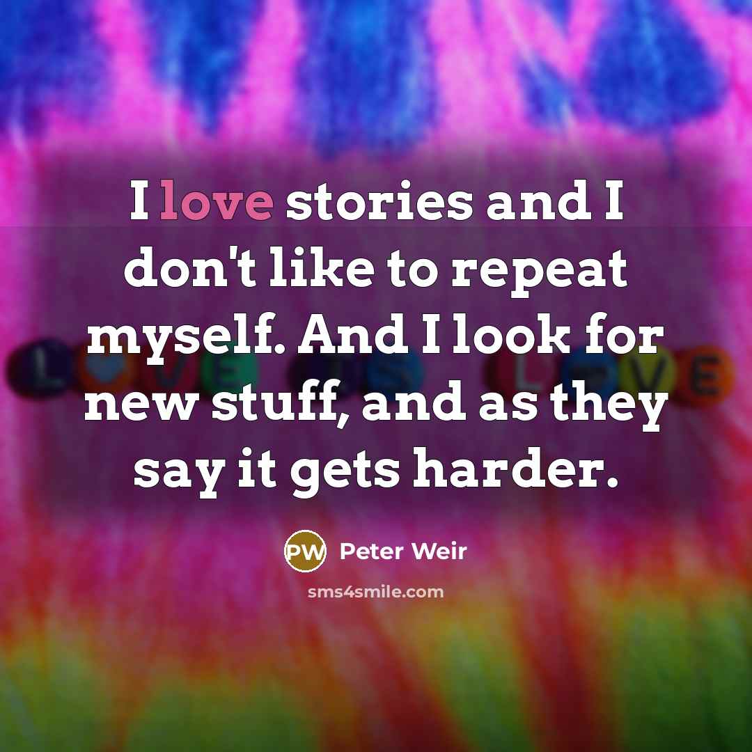 “I love stories and I don't like to repeat myself. And I look for new stuff, and as they say it gets harder.” quote by Peter Weir