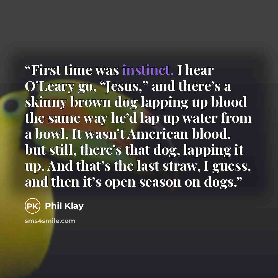 “First time was instinct. I hear O’Leary go, “Jesus,” and there’s a skinny brown dog lapping up blood the same way he’d lap up water from a bowl. It wasn’t American blood, but still, there’s that dog, lapping it up. And that’s the last straw, I guess, and then it’s open season on dogs.” quote by Phil Klay