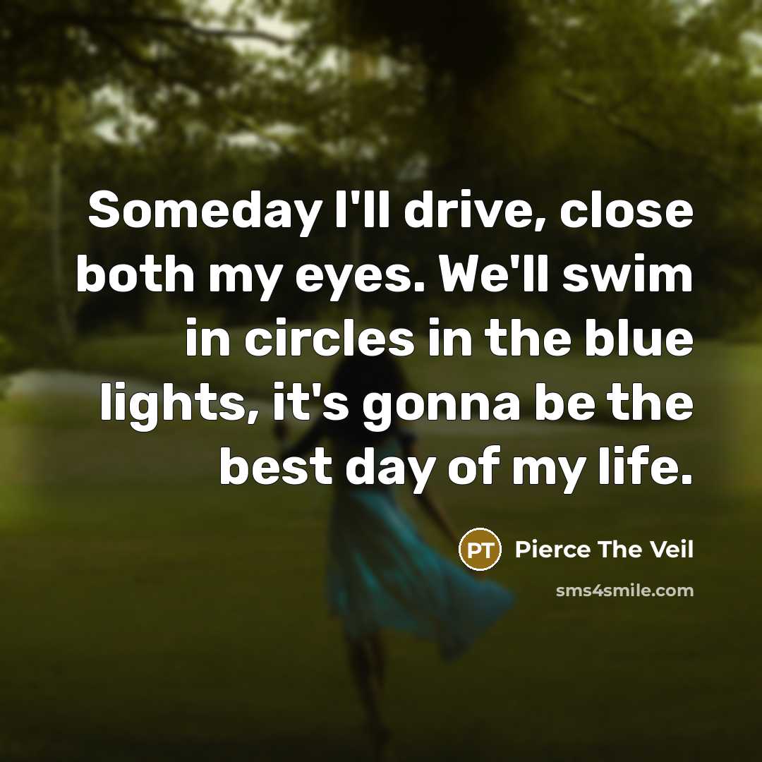 “Someday I'll drive, close both my eyes. We'll swim in circles in the blue lights, it's gonna be the best day of my life.” quote by Pierce The Veil