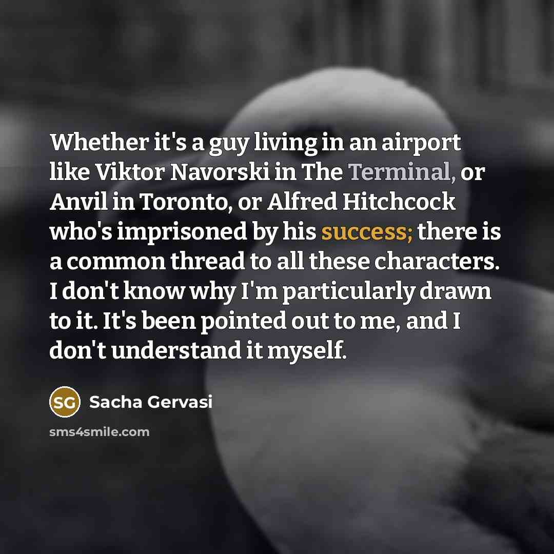 “Whether it's a guy living in an airport like Viktor Navorski in The Terminal, or Anvil in Toronto, or Alfred Hitchcock who's imprisoned by his success; there is a common thread to all these characters. I don't know why I'm particularly drawn to it. It's been pointed out to me, and I don't…” quote by Sacha Gervasi