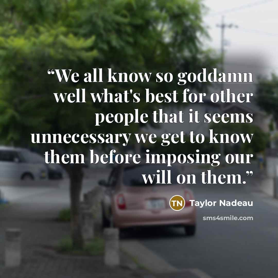 “We all know so goddamn well what's best for other people that it seems unnecessary we get to know them before imposing our will on them.” quote by Taylor Nadeau