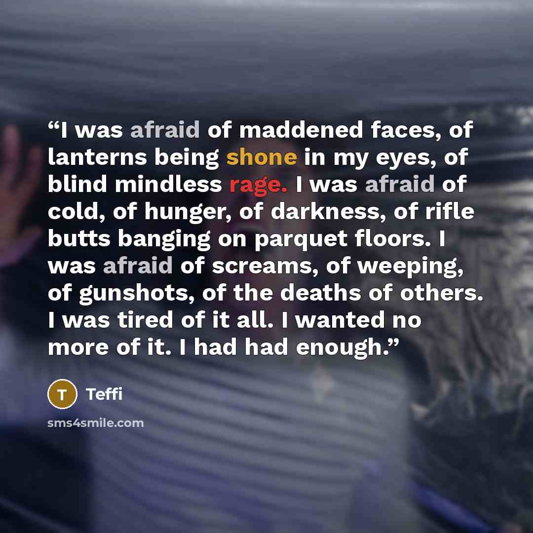 “I was afraid of maddened faces, of lanterns being shone in my eyes, of blind mindless rage. I was afraid of cold, of hunger, of darkness, of rifle butts banging on parquet floors. I was afraid of screams, of weeping, of gunshots, of the deaths of others. I was tired of it all. I wanted no more of…” quote by Teffi