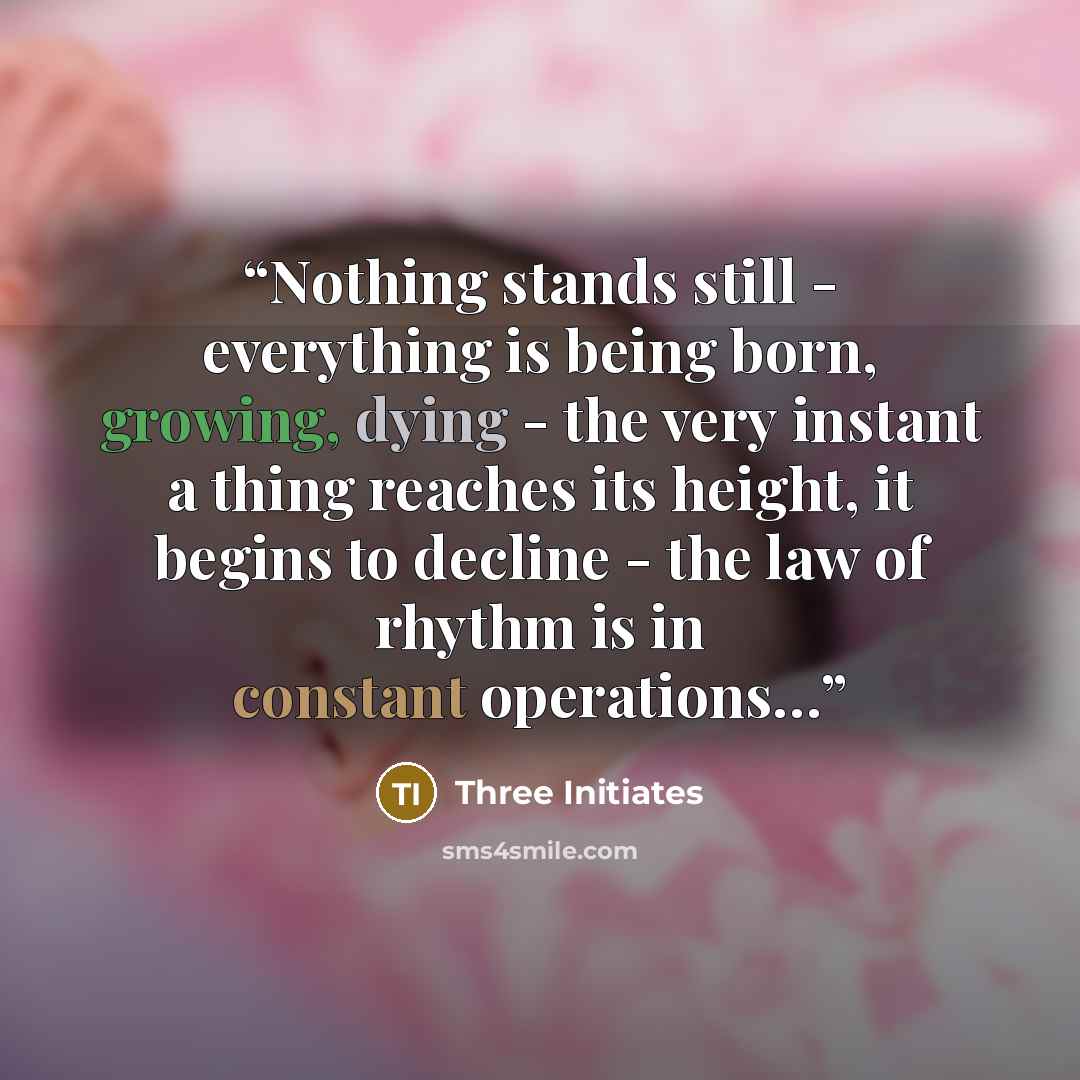 “Nothing stands still - everything is being born, growing, dying - the very instant a thing reaches its height, it begins to decline - the law of rhythm is in constant operations…” quote by Three Initiates