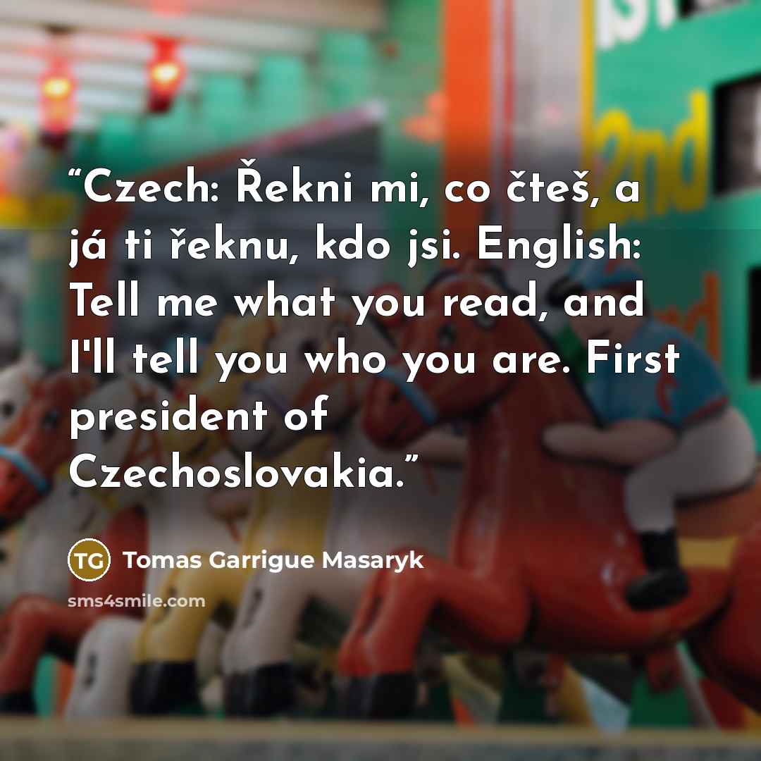 “Czech: Řekni mi, co čteš, a já ti řeknu, kdo jsi. English: Tell me what you read, and I'll tell you who you are. First president of Czechoslovakia.” quote by Tomáš Garrigue Masaryk