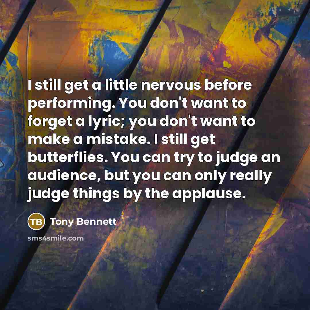 “I still get a little nervous before performing. You don't want to forget a lyric; you don't want to make a mistake. I still get butterflies. You can try to judge an audience, but you can only really judge things by the applause.” quote by Tony Bennett