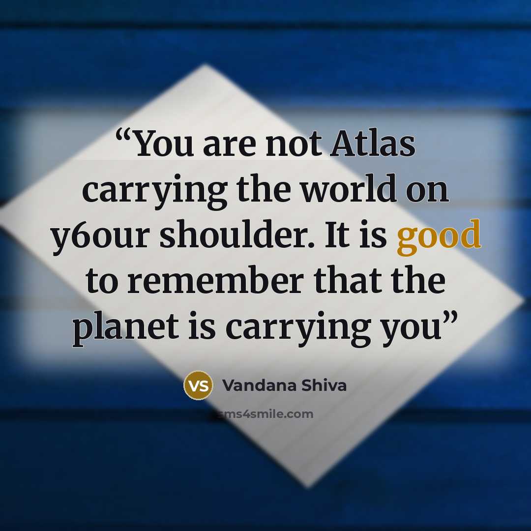 “You are not Atlas carrying the world on y6our shoulder. It is good to remember that the planet is carrying you” quote by Vandana Shiva