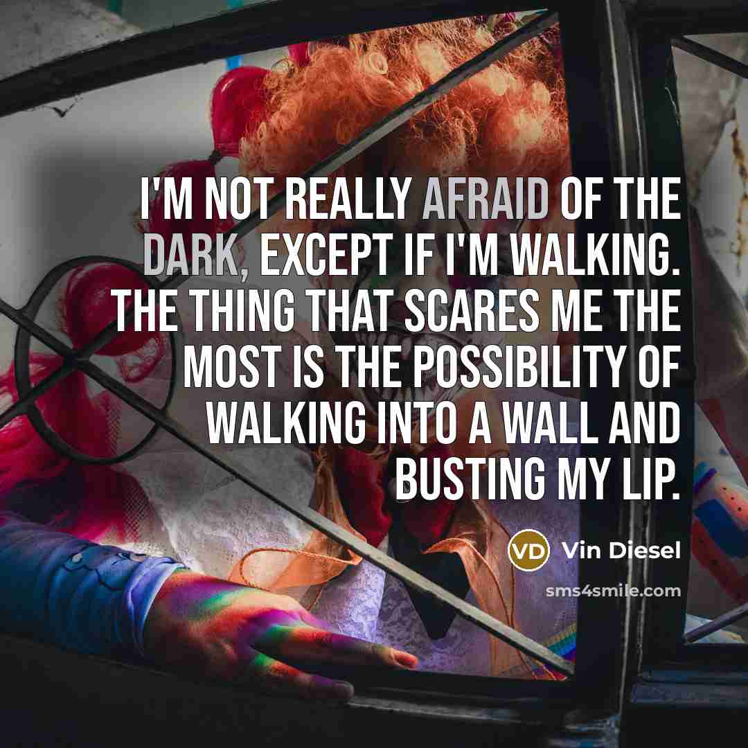 “I'm not really afraid of the dark, except if I'm walking. The thing that scares me the most is the possibility of walking into a wall and busting my lip.” quote by Vin Diesel