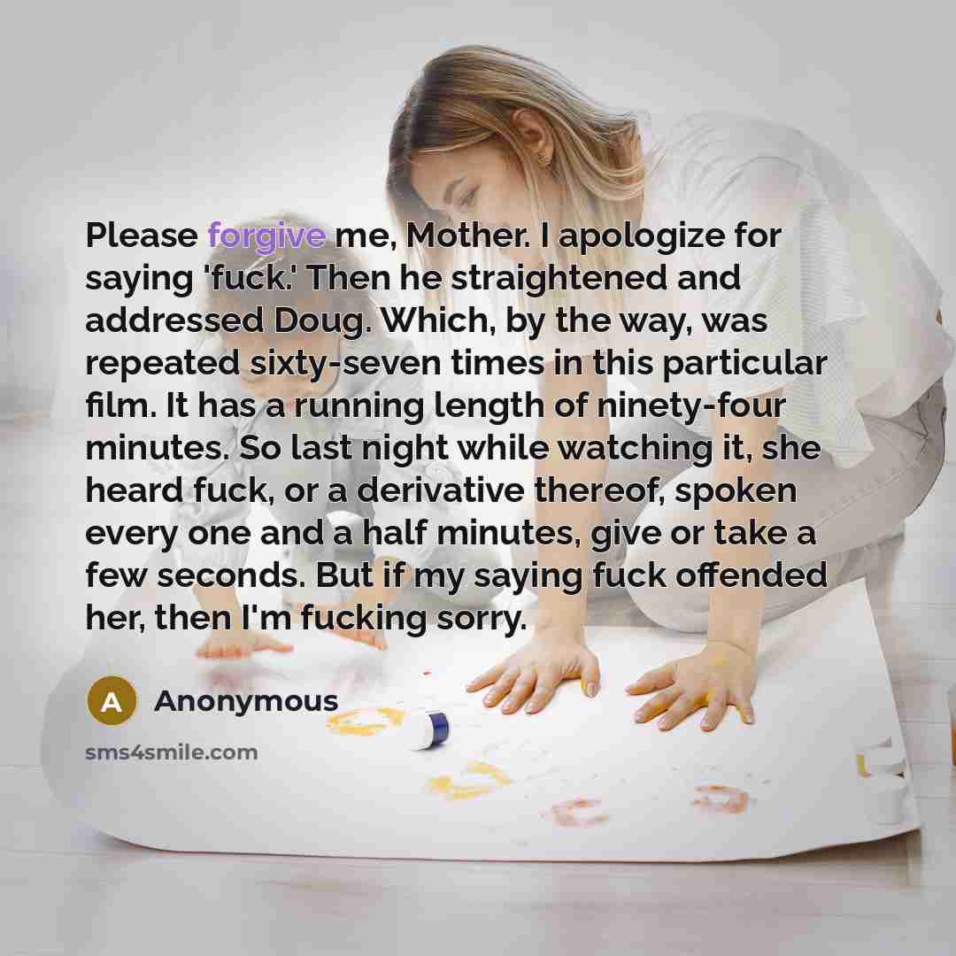 “Please forgive me, Mother. I apologize for saying 'fuck.' Then he straightened and addressed Doug. Which, by the way, was repeated sixty-seven times in this particular film. It has a running length of ninety-four minutes. So last night while watching it, she heard fuck, or a derivative thereof…” quote by Anonymous