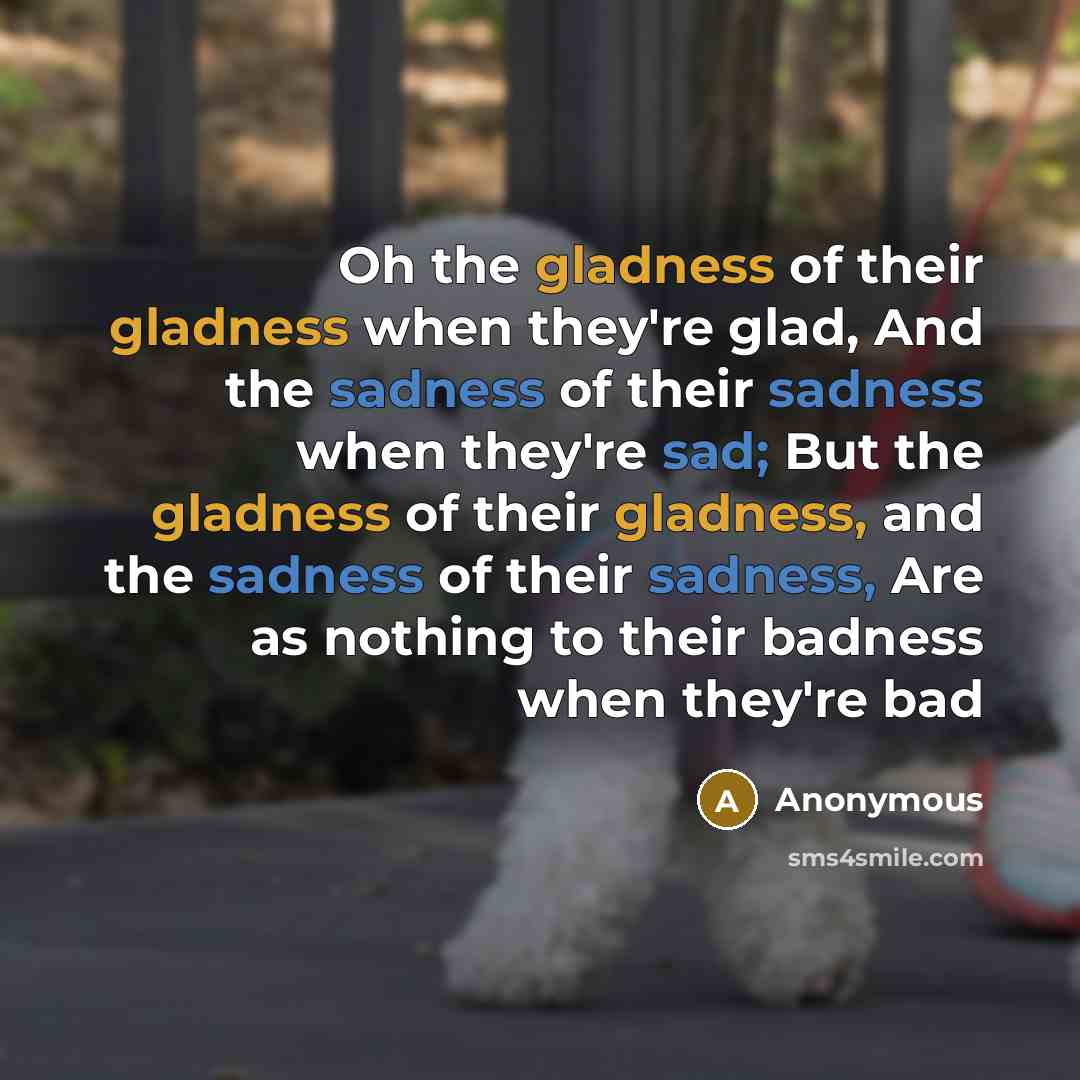 “Oh the gladness of their gladness when they're glad, And the sadness of their sadness when they're sad; But the gladness of their gladness, and the sadness of their sadness, Are as nothing to their badness when they're bad” quote by Anonymous