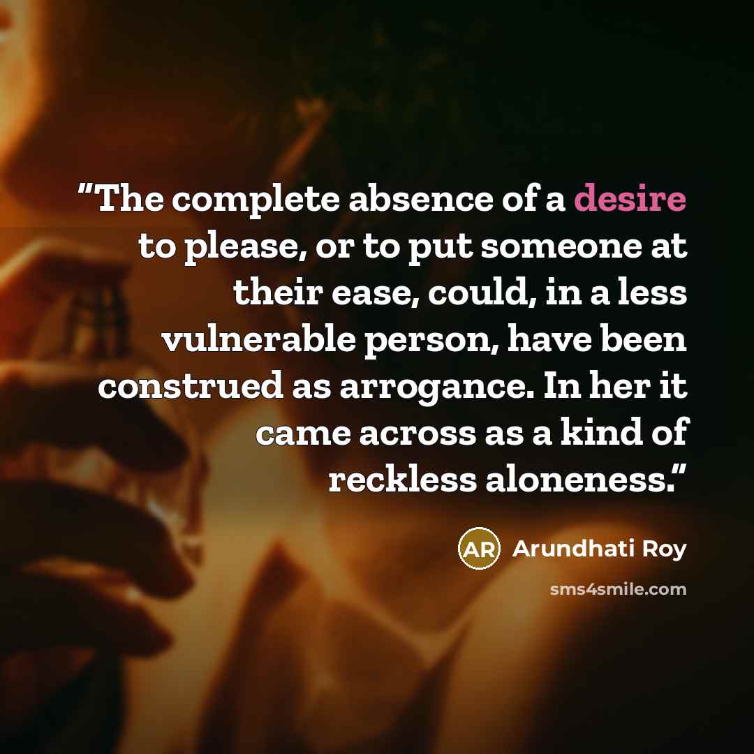 “The complete absence of a desire to please, or to put someone at their ease, could, in a less vulnerable person, have been construed as arrogance. In her it came across as a kind of reckless aloneness.” quote by Arundhati Roy