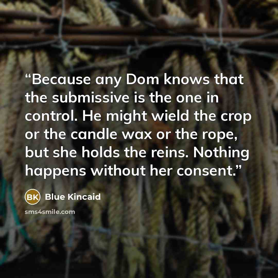 “Because any Dom knows that the submissive is the one in control. He might wield the crop or the candle wax or the rope, but she holds the reins. Nothing happens without her consent.” quote by Blue Kincaid