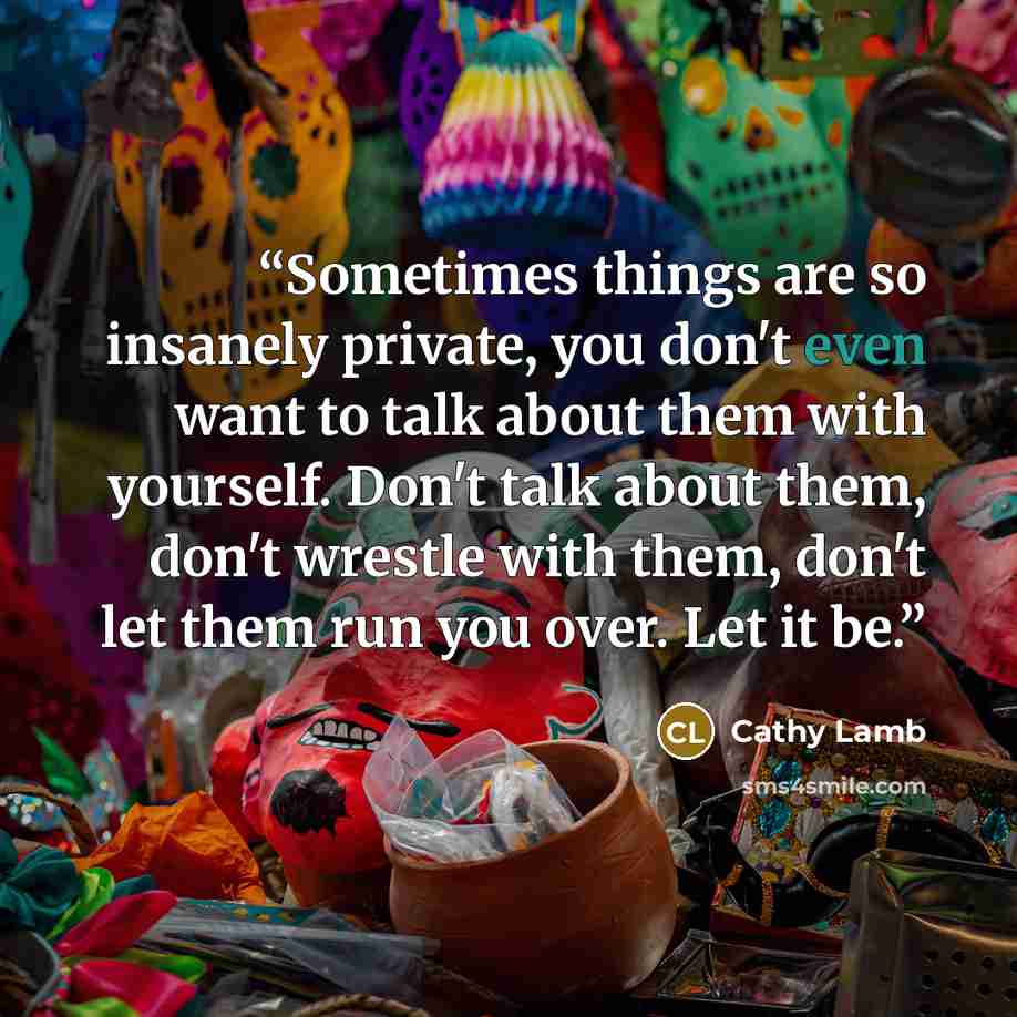 “Sometimes things are so insanely private, you don't even want to talk about them with yourself. Don't talk about them, don't wrestle with them, don't let them run you over. Let it be.” quote by Cathy Lamb