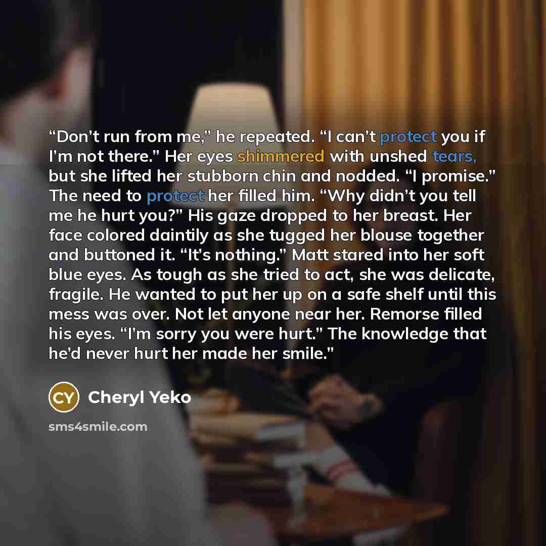 “Don’t run from me,” he repeated. “I can’t protect you if I’m not there.” Her eyes shimmered with unshed tears, but she lifted her stubborn chin and nodded. “I promise.” The need to protect her filled him. “Why didn’t you tell me he hurt you?” His gaze dropped to her breast. Her face colored…” quote by Cheryl Yeko