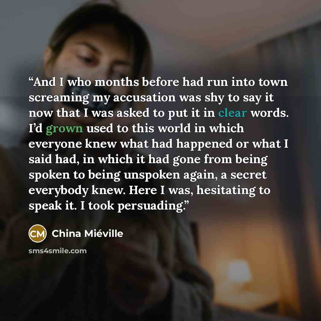 “And I who months before had run into town screaming my accusation was shy to say it now that I was asked to put it in clear words. I’d grown used to this world in which everyone knew what had happened or what I said had, in which it had gone from being spoken to being unspoken again, a secret…” quote by China Miéville