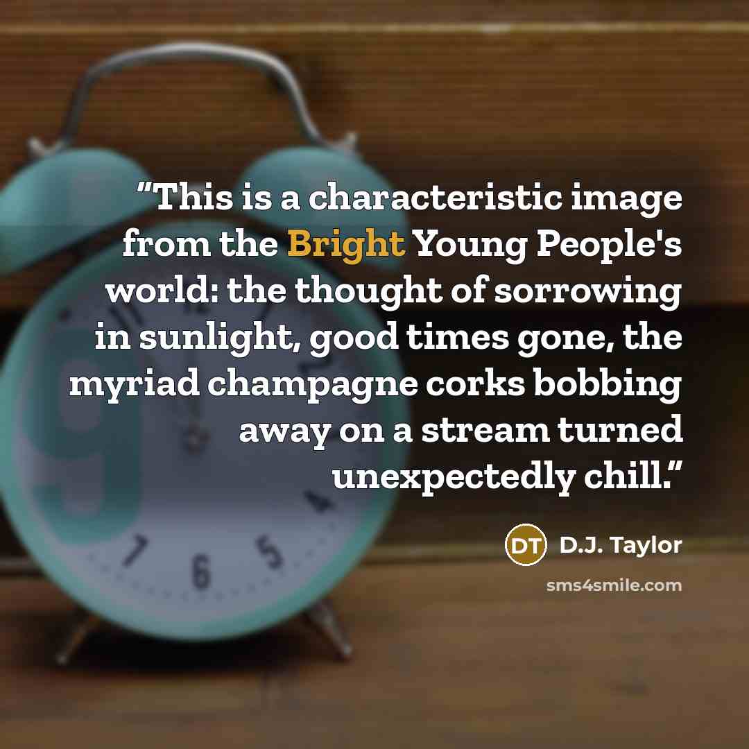 “This is a characteristic image from the Bright Young People's world: the thought of sorrowing in sunlight, good times gone, the myriad champagne corks bobbing away on a stream turned unexpectedly chill.” quote by D.J. Taylor