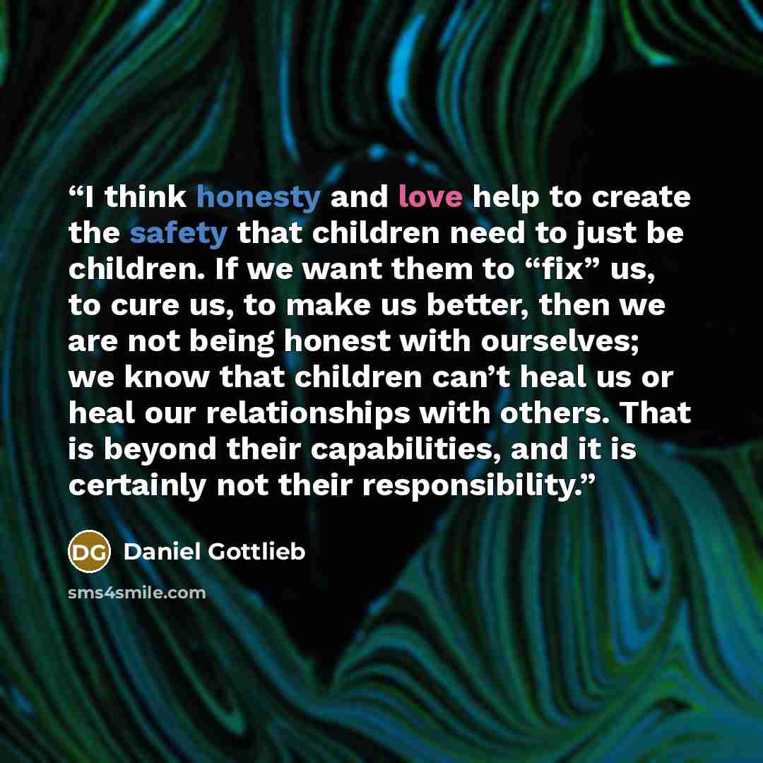 “I think honesty and love help to create the safety that children need to just be children. If we want them to “fix” us, to cure us, to make us better, then we are not being honest with ourselves; we know that children can’t heal us or heal our relationships with others. That is beyond their…” quote by Daniel Gottlieb