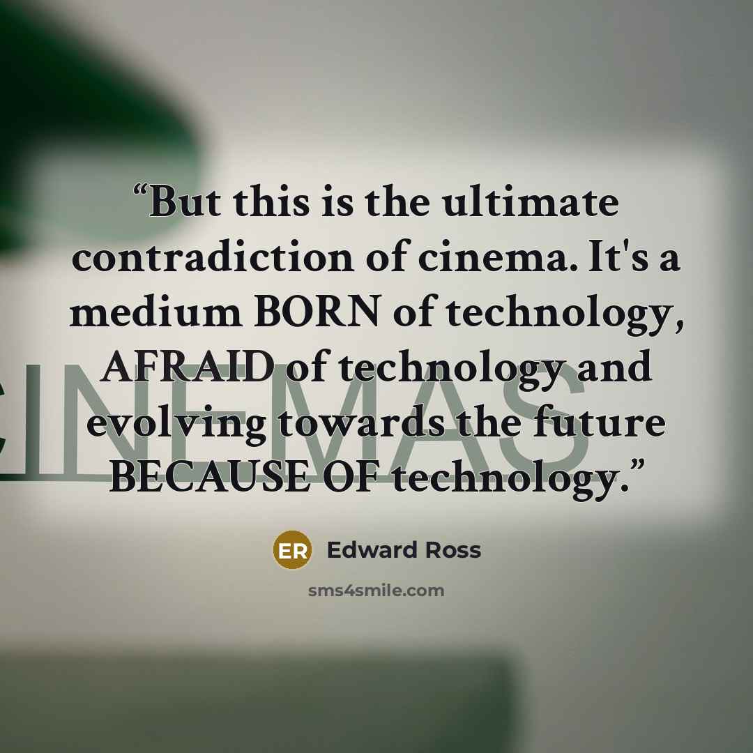 “But this is the ultimate contradiction of cinema. It's a medium BORN of technology, AFRAID of technology and evolving towards the future BECAUSE OF technology.” quote by Edward Ross