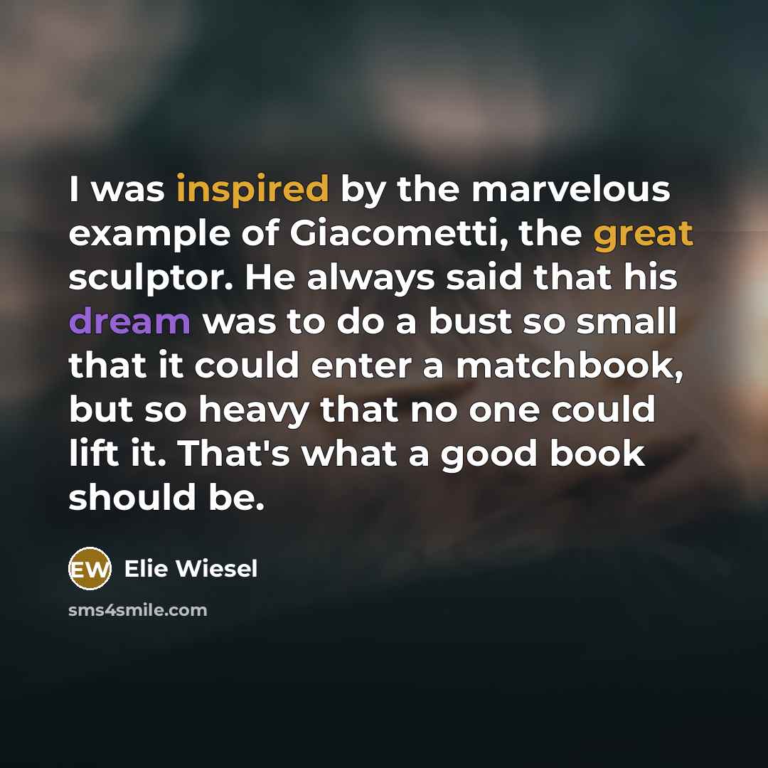 “I was inspired by the marvelous example of Giacometti, the great sculptor. He always said that his dream was to do a bust so small that it could enter a matchbook, but so heavy that no one could lift it. That's what a good book should be.” quote by Elie Wiesel