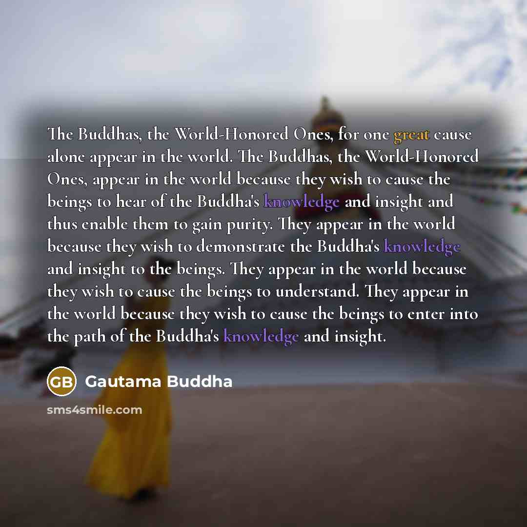 “The Buddhas, the World-Honored Ones, for one great cause alone appear in the world. The Buddhas, the World-Honored Ones, appear in the world because they wish to cause the beings to hear of the Buddha's knowledge and insight and thus enable them to gain purity. They appear in the world because…” quote by Gautama Buddha