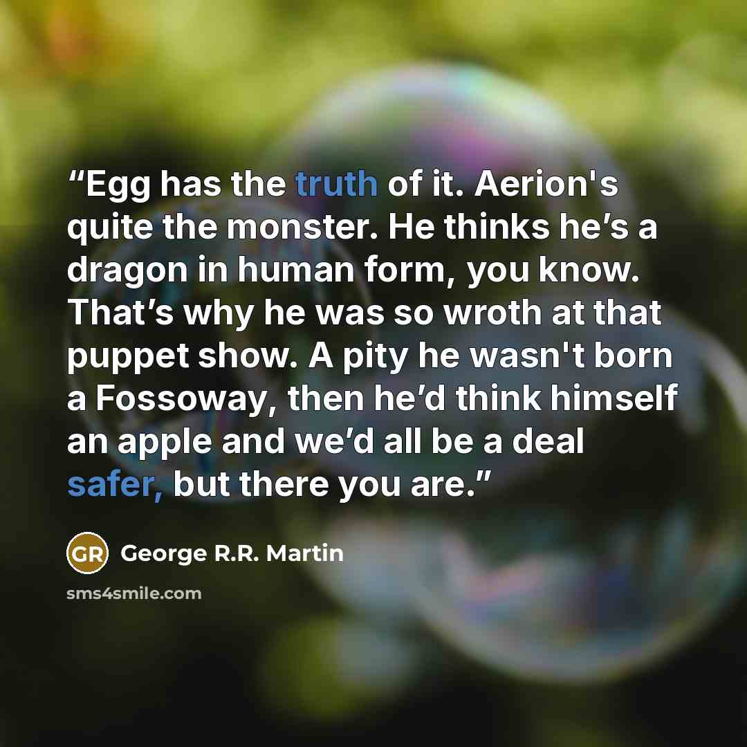 “Egg has the truth of it. Aerion's quite the monster. He thinks he’s a dragon in human form, you know. That’s why he was so wroth at that puppet show. A pity he wasn't born a Fossoway, then he’d think himself an apple and we’d all be a deal safer, but there you are.” quote by George R.R. Martin
