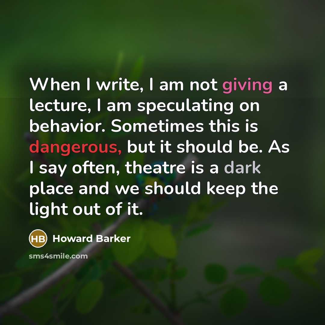 “When I write, I am not giving a lecture, I am speculating on behavior. Sometimes this is dangerous, but it should be. As I say often, theatre is a dark place and we should keep the light out of it.” quote by Howard Barker